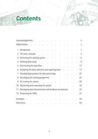 iii
Acknowledgements . . . . . . . . . . . ii
Abbreviations . . . . . . . . . . . . v
1 Introduction . . . . . . . . . . . . 1
2 The basic concepts . . . . . . . . . . 3
3 Reviewing the existing system . . . . . . . . 5
4 Defining data needs . . . . . . . . . . 9
5 Determining the data flow . . . . . . . . . 13
6 Designing the data collection and reporting tools . . . . 17
7 Developing procedures for data processing . . . . . 21
8 Developing the training programme . . . . . . . 25
9 Pre-testing the system . . . . . . . . . . 29
10 Monitoring and evaluating the system . . . . . . 33
11 Developing data dissemination and feedback mechanisms . . 37
12 Enhancing the HMIS . . . . . . . . . . 41
Examples . . . . . . . . . . . . . 45
References . . . . . . . . . . . . . 53
Contents
 