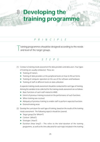 25
(1) Conduct a training needs assessment for data providers and data users. Four types
of training are usually conducted. These are:
➤ Training of trainers
➤ Training of data providers at the peripheral levels on how to fill out forms
➤ Training of computer operators on the use of the software and hardware
➤ Training of staff at different levels on data utilization
A separate training-needs assessment should be conducted for each type of training.
Among the variables to be collected for the training-needs assessment are as follows:
➤ Basic functions of each staff related to HMIS
➤ Extent of previous training received on the performance of such functions
➤ When training was received
➤ Adequacy of previous training to enable staff to perform expected functions
➤ Desired training areas
(2) Develop the curriculum for each type of training, based on the results of the training
needs assessment. The following aspects should be covered:
➤ Target group (For Whom?)
➤ Content (What?)
➤ Strategies (How?)
➤ Duration (How long?) – This refers to the total duration of the training
programme, as well as the time allocated for each topic included in the training
8 Developing the
training programme
P R I N C I P L E
S T E P S
Training programmes should be designed according to the needs
and level of the target groups.
 