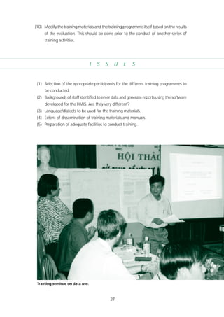 27
(10) Modify the training materials and the training programme itself based on the results
of the evaluation. This should be done prior to the conduct of another series of
training activities.
(1) Selection of the appropriate participants for the different training programmes to
be conducted.
(2) Backgrounds of staff identified to enter data and generate reports using the software
developed for the HMIS. Are they very different?
(3) Language/dialects to be used for the training materials.
(4) Extent of dissemination of training materials and manuals.
(5) Preparation of adequate facilities to conduct training.
I S S U E S
Training seminar on data use.
 