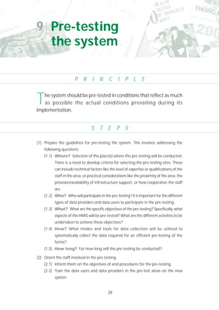 29
(1) Prepare the guidelines for pre-testing the system. This involves addressing the
following questions:
(1.1) Where? Selection of the place(s) where the pre-testing will be conducted.
There is a need to develop criteria for selecting the pre-testing sites. These
can include technical factors like the level of expertise or qualifications of the
staff in the area, or practical considerations like the proximity of the area, the
provision/availability of infrastructure support, or how cooperative the staff
are.
(1.2) Who? Who will participate in the pre-testing? It is important for the different
types of data providers and data users to participate in the pre-testing.
(1.3) What? What are the specific objectives of the pre-testing? Specifically, what
aspects of the HMIS will be pre-tested? What are the different activities to be
undertaken to achieve these objectives?
(1.4) How? What modes and tools for data collection will be utilized to
systematically collect the data required for an efficient pre-testing of the
forms?
(1.5) How long? For how long will the pre-testing be conducted?
(2) Orient the staff involved in the pre-testing.
(2.1) Inform them on the objectives of and procedures for the pre-testing.
(2.2) Train the data users and data providers in the pre-test areas on the new
system.
The system should be pre-tested in conditions that reflect as much
as possible the actual conditions prevailing during its
implementation.
9 Pre-testing
the system
P R I N C I P L E
S T E P S
 