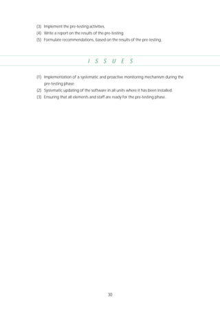30
(3) Implement the pre-testing activities.
(4) Write a report on the results of the pre-testing.
(5) Formulate recommendations, based on the results of the pre-testing.
I S S U E S
(1) Implementation of a systematic and proactive monitoring mechanism during the
pre-testing phase.
(2) Systematic updating of the software in all units where it has been installed.
(3) Ensuring that all elements and staff are ready for the pre-testing phase.
 