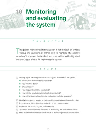 33
(1) Develop a plan for the systematic monitoring and evaluation of the system.
➤ What will be monitored and evaluated?
➤ How will it be done?
➤ Who will do it?
➤ How frequently will it be conducted?
➤ How will the results be systematically disseminated?
➤ How will action resulting from the evaluation results be generated?
(2) Identify the resources needed to implement the monitoring and evaluation plan.
(3) Prioritize the activities, based on availability of resources and need.
(4) Implement the monitoring and evaluation plan.
(5) Document and disseminate the results of monitoring and evaluation activities.
(6) Make recommendations based on the results of monitoring and evaluation activities.
10 Monitoring
and evaluating
the system
P R I N C I P L E
S T E P S
The goal of monitoring and evaluation is not to focus on what is
wrong and condemn it; rather, it is to highlight the positive
aspects of the system that make it work, as well as to identify what
went wrong as a basis for improving the system.
 