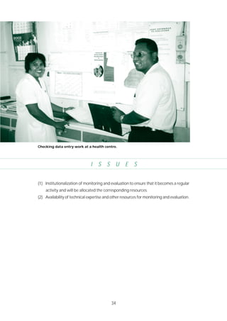 34
I S S U E S
(1) Institutionalization of monitoring and evaluation to ensure that it becomes a regular
activity and will be allocated the corresponding resources.
(2) Availability of technical expertise and other resources for monitoring and evaluation.
Checking data entry work at a health centre.
 
