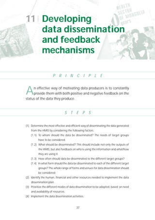 37
P R I N C I P L E
S T E P S
(1) Determine the most effective and efficient way of disseminating the data generated
from the HMIS by considering the following factors:
(1.1) To whom should the data be disseminated? The needs of target groups
have to be considered.
(1.2) What should be disseminated? This should include not only the outputs of
the HMIS, but also feedback on who is using the information and what/how
they are using it.
(1.3) How often should data be disseminated to the different target groups?
(1.4) In what form should the data be disseminated to each of the different target
groups? The whole range of forms and venues for data dissemination should
be considered.
(2) Identify the human, financial and other resources needed to implement the data
dissemination plan.
(3) Prioritize the different modes of data dissemination to be adopted, based on need
and availability of resources.
(4) Implement the data dissemination activities.
11 Developing
data dissemination
and feedback
mechanisms
An effective way of motivating data producers is to constantly
provide them with both positive and negative feedback on the
status of the data they produce.
 