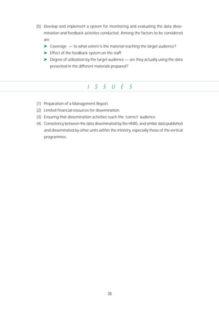 38
(5) Develop and implement a system for monitoring and evaluating the data disse-
mination and feedback activities conducted. Among the factors to be considered
are:
➤ Coverage — to what extent is the material reaching the target audience?
➤ Effect of the feedback system on the staff
➤ Degree of utilization by the target audience — are they actually using the data
presented in the different materials prepared?
I S S U E S
(1) Preparation of a Management Report.
(2) Limited financial resources for dissemination.
(3) Ensuring that dissemination activities reach the ‘correct’ audience.
(4) Consistency between the data disseminated by the HMIS, and similar data published
and disseminated by other units within the ministry, especially those of the vertical
programmes.
 