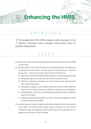 41
(1) Review the results of monitoring and evaluation activities conducted on the HMIS
in recent years.
(2) Identify aspects of the HMIS that need to be developed further to facilitate the
functioning of the core system. The basic question to be answered is, “Where do
we go next?”. Among the possible aspects that need looking into:
➤ Enhancement and institutionalization of procedures to assure data quality control
➤ Developing capacity to conduct special studies and sample surveys
➤ Defining coordinating mechanisms for the horizontal use of data generated
from vertical programmes
➤ Developing strategies to create and/or sustain the interest of staff at different
levels to use the data for programme planning, management and evaluation
➤ Establishing inter- and intra-sectoral linkages among units involved in different
aspects of the HMIS
➤ Unifying and coordinating initiatives of sectors and funding agencies involved
in activities related to the HMIS
(3) Identify resources needed to implement the different options for the enhancement
of the HMIS. This should include specific types of resources for each planned
expansion activity; the budgetary requirements (if any); and the desired source of
support for each type of resource needed.
The development of the HMIS is always a work in progress. It is a
dynamic endeavour where managers and workers strive for
constant improvement.
12 Enhancing the HMIS
P R I N C I P L E
S T E P S
 