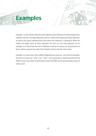 45
Examples
Example 1 is a list of basic indicators that might be used in Ministry of Health programmes,
together with the corresponding data sources, modes and frequency of data collection,
as well as the lowest administrative level where the indicator is computed. While the
reader can adopt some of these indicators for their use, the main objective of the
example is to show how the set of indicators used by a country can be presented so
that it will be easy for the staff of the Statistics Unit to monitor their status.
Example 2 is a flow chart of the HMIS of hypothetical country X. As in the first example,
the aim is to show not “what”, but “how”; not to prescribe a model flowchart for the
HMIS as such, but rather to demonstrate how the HMIS can be presented by means of
a flow chart.
 