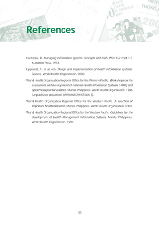 53
References
Hurtubise, R. Managing information systems: concepts and tools. West Hartford, CT,
Kumarian Press, 1984.
Lippeveld, T., et al, eds. Design and implementation of health information systems.
Geneva. World Health Organization, 2000.
World Health Organization Regional Office for the Western Pacific. Workshops on the
assessment and development of national Health Information Systems (HMIS) and
epidemiological surveillance. Manila, Philippines. World Health Organization, 1986
(Unpublished document, (WP)HIN/ICP/HST/005-E).
World Health Organization Regional Office for the Western Pacific. A selection of
important health indicators. Manila, Philippines. World Health Organization, 2000.
World Health Organization Regional Office for the Western Pacific. Guidelines for the
development of Health Management Information Systems. Manila, Philippines.
World Health Organization, 1993.
 