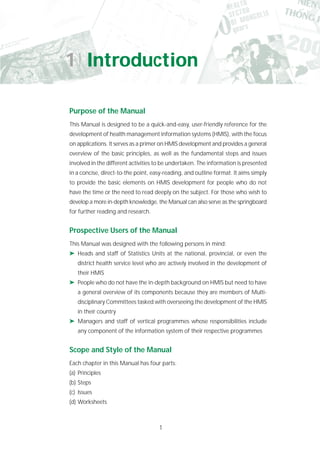 1
Purpose of the Manual
This Manual is designed to be a quick-and-easy, user-friendly reference for the
development of health management information systems (HMIS), with the focus
on applications. It serves as a primer on HMIS development and provides a general
overview of the basic principles, as well as the fundamental steps and issues
involved in the different activities to be undertaken. The information is presented
in a concise, direct-to-the point, easy-reading, and outline format. It aims simply
to provide the basic elements on HMIS development for people who do not
have the time or the need to read deeply on the subject. For those who wish to
develop a more in-depth knowledge, the Manual can also serve as the springboard
for further reading and research.
Prospective Users of the Manual
This Manual was designed with the following persons in mind:
➤ Heads and staff of Statistics Units at the national, provincial, or even the
district health service level who are actively involved in the development of
their HMIS
➤ People who do not have the in-depth background on HMIS but need to have
a general overview of its components because they are members of Multi-
disciplinary Committees tasked with overseeing the development of the HMIS
in their country
➤ Managers and staff of vertical programmes whose responsibilities include
any component of the information system of their respective programmes
Scope and Style of the Manual
Each chapter in this Manual has four parts:
(a) Principles
(b) Steps
(c) Issues
(d) Worksheets
1 Introduction
 