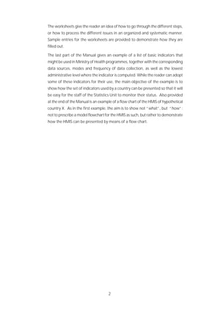 2
The worksheets give the reader an idea of how to go through the different steps,
or how to process the different issues in an organized and systematic manner.
Sample entries for the worksheets are provided to demonstrate how they are
filled out.
The last part of the Manual gives an example of a list of basic indicators that
might be used in Ministry of Health programmes, together with the corresponding
data sources, modes and frequency of data collection, as well as the lowest
administrative level where the indicator is computed. While the reader can adopt
some of these indicators for their use, the main objective of the example is to
show how the set of indicators used by a country can be presented so that it will
be easy for the staff of the Statistics Unit to monitor their status. Also provided
at the end of the Manual is an example of a flow chart of the HMIS of hypothetical
country X. As in the first example, the aim is to show not “what”, but “how”;
not to prescribe a model flowchart for the HMIS as such, but rather to demonstrate
how the HMIS can be presented by means of a flow chart.
 