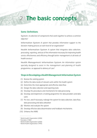 3
Some Definitions
System A collection of components that work together to achieve a common
objective1
Information System A system that provides information support to the
decision-making process at each level of an organization2
Health Information System A system that integrates data collection,
processing, reporting, and use of the information necessary for improving health
service effectiveness and efficiency through better management at all levels of
health services3
Health Management Information System An information system
specially designed to assist in the management and planning of health
programmes, as opposed to delivery of care4
Steps in Developing a Health Management Information System
(1) Review the existing system
(2) Define the data needs of relevant units within the health system
(3) Determine the most appropriate and effective data flow
(4) Design the data collection and reporting tools
(5) Develop the procedures and mechanisms for data processing
(6) Develop and implement a training programme for data providers and data
users
(7) Pre-test, and if necessary, redesign the system for data collection, data flow,
data processing and data utilization
(8) Monitor and evaluate the system
(9) Develop effective data dissemination and feedback mechanisms
(10) Enhance the HMIS
1
World Health Organization (2000)
2
Hurtubise (1984)
3
World Health Organization (2000)
4
World Health Organization (1993)
2 The basic concepts
 