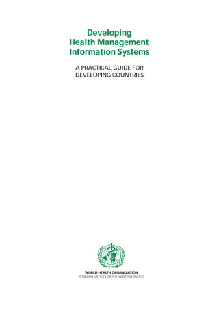 WORLD HEALTH ORGANIZATION
REGIONAL OFFICE FOR THE WESTERN PACIFIC
Developing
Health Management
Information Systems
A PRACTICAL GUIDE FOR
DEVELOPING COUNTRIES
 