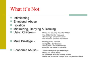 What it’s Not Intimidating Emotional Abuse Isolation Minimizing, Denying & Blaming Using Children -  Making you feel guilty about the children   Use children to relay messages   Threatening to take children away   Use visitations to harass and threaten Male Privilege -    Treating you like a servant   Making all the ‘Big’ decisions  Defining men ‘s and women’s roles   Acting like the “master of the castle” Economic Abuse -  Doesn’t allow you to get or keep a job   Making you ask for money   No knowledge or access to family income   Making you drop abuse charges or do things that are illegal 
