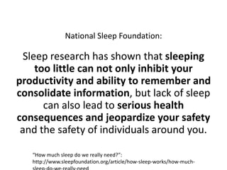 National Sleep Foundation:Sleep research has shown that sleeping too little can not only inhibit your productivity and ability to remember and consolidate information, but lack of sleep can also lead to serious health consequences and jeopardize your safety and the safety of individuals around you.“How much sleep do we really need?”: http://www.sleepfoundation.org/article/how-sleep-works/how-much-sleep-do-we-really-need