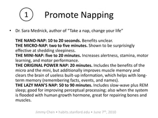 Promote NappingDr. Sara Mednick, author of “Take a nap, change your life”THE NANO-NAP: 10 to 20 seconds. Benefits unclear.THE MICRO-NAP: two to five minutes. Shown to be surprisingly effective at shedding sleepiness. THE MINI-NAP: five to 20 minutes. Increases alertness, stamina, motor learning, and motor performance. THE ORIGINAL POWER NAP: 20 minutes. Includes the benefits of the micro and the mini, but additionally improves muscle memory and clears the brain of useless built-up information, which helps with long-term memory (remembering facts, events, and names). THE LAZY MAN’S NAP: 50 to 90 minutes. Includes slow-wave plus REM sleep; good for improving perceptual processing; also when the system is flooded with human growth hormone, great for repairing bones and muscles.1Jimmy Chen • habits.stanford.edu • June 7th, 2010