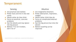 Temperament
Sensing
 Are practical and realistic
 Prefer facts and live in the real
world
 Would rather do than think
 Focus on practical, concrete
problems
 See the details and may ignore
the big picture
 Believe “if it isn’t broken,
don’t fix it”
iNtuitive
 Are imaginative dreamers
 Prefer abstraction, inspiration,
insights
 Would rather think than do
 Focus on complicated abstract
problems
 See the big picture but miss the
details
 Believe anything can be
improved
Copyright 2018 AllCEUs.com All Rights Reserved. Unlimited CEUs for $59 at AllCEUs.com 11
 