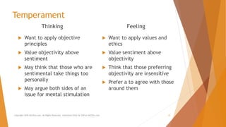 Temperament
Thinking
 Want to apply objective
principles
 Value objectivity above
sentiment
 May think that those who are
sentimental take things too
personally
 May argue both sides of an
issue for mental stimulation
Feeling
 Want to apply values and
ethics
 Value sentiment above
objectivity
 Think that those preferring
objectivity are insensitive
 Prefer a to agree with those
around them
Copyright 2018 AllCEUs.com All Rights Reserved. Unlimited CEUs for $59 at AllCEUs.com 12
 