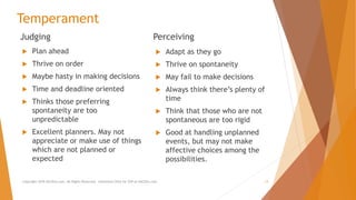 Temperament
Judging
 Plan ahead
 Thrive on order
 Maybe hasty in making decisions
 Time and deadline oriented
 Thinks those preferring
spontaneity are too
unpredictable
 Excellent planners. May not
appreciate or make use of things
which are not planned or
expected
Perceiving
 Adapt as they go
 Thrive on spontaneity
 May fail to make decisions
 Always think there’s plenty of
time
 Think that those who are not
spontaneous are too rigid
 Good at handling unplanned
events, but may not make
affective choices among the
possibilities.
Copyright 2018 AllCEUs.com All Rights Reserved. Unlimited CEUs for $59 at AllCEUs.com 13
 