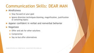 Communication Skills: DEAR MAN
 Mindfulness
 Stay focused on your goal
 Ignore diversion techniques-blaming, magnification, justification
or switching topics
 Appear confident in verbal and nonverbal behavior
 Negotiate
 Offer and ask for other solutions
 Compromise
 Say no but offer alternatives
Copyright 2018 AllCEUs.com All Rights Reserved. Unlimited CEUs for $59 at AllCEUs.com 16
 
