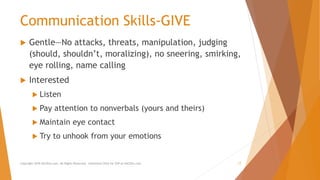 Communication Skills-GIVE
 Gentle—No attacks, threats, manipulation, judging
(should, shouldn’t, moralizing), no sneering, smirking,
eye rolling, name calling
 Interested
 Listen
 Pay attention to nonverbals (yours and theirs)
 Maintain eye contact
 Try to unhook from your emotions
Copyright 2018 AllCEUs.com All Rights Reserved. Unlimited CEUs for $59 at AllCEUs.com 17
 