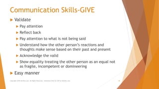 Communication Skills-GIVE
 Validate
 Pay attention
 Reflect back
 Pay attention to what is not being said
 Understand how the other person’s reactions and
thoughts make sense based on their past and present
 Acknowledge the valid
 Show equality treating the other person as an equal not
as fragile, incompetent or domineering
 Easy manner
Copyright 2018 AllCEUs.com All Rights Reserved. Unlimited CEUs for $59 at AllCEUs.com 18
 