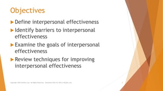 Objectives
 Define interpersonal effectiveness
 Identify barriers to interpersonal
effectiveness
 Examine the goals of interpersonal
effectiveness
 Review techniques for improving
interpersonal effectiveness
Copyright 2018 AllCEUs.com All Rights Reserved. Unlimited CEUs for $59 at AllCEUs.com 2
 
