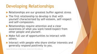 Developing Relationships
 Relationships are our greatest buffer against stress
 The first relationship to develop is that with
yourself characterized by self-esteem, self-respect
and self-compassion.
 Relationships require attention and a clear
awareness of what you want/need/expect from
other people and yourself.
 Make full use of opportunities to interact with
others
 Interact with people who share similar interests and
generally respond positively to you.
Copyright 2018 AllCEUs.com All Rights Reserved. Unlimited CEUs for $59 at AllCEUs.com 3
 