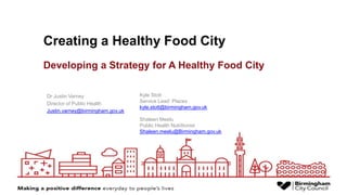 Creating a Healthy Food City
Dr Justin Varney
Director of Public Health
Justin.varney@birmingham.gov.uk
Kyle Stott
Service Lead: Places
kyle.stott@birmingham.gov.uk
Shaleen Meelu
Public Health Nutritionist
Shaleen.meelu@Birmingham.gov.uk
Developing a Strategy for A Healthy Food City
 