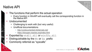 10
▸ The functions that perform the actual operation
▸ Every function in WinAPI will eventually call the corresponding function in
the Native API
▸ Undocumented
▸ Challenging to work with (but very useful)
▸ Unofficial documentations
▸ http://undocumented.ntinternals.net/
▸ https://doxygen.reactos.org/index.html
▸ Exported by ntdll.dll or win32u.dll
▸ Distinguishable by the Nt or Zw prefix
▸ Commonly referred as “syscalls”
Native API
©2022 IOActive, Inc. All rights reserved.
 