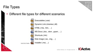 19
▸ Different file types for different scenarios
File Types
©2022 IOActive, Inc. All rights reserved.
Executables (.exe)
Dynamic Link Libraries (.dll)
HTML (.hta, .htm, …)
MS Docs (.doc, .xlsm, .ppam, …)
Shortcuts (.lnk)
Disk Image (.iso, .img, …)
Installer (.msi, ...)
Icons from Freepik
 