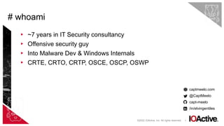 3
▸ ~7 years in IT Security consultancy
▸ Offensive security guy
▸ Into Malware Dev & Windows Internals
▸ CRTE, CRTO, CRTP, OSCE, OSCP, OSWP
captmeelo.com
@CaptMeelo
capt-meelo
/in/elvingentiles
# whoami
©2022 IOActive, Inc. All rights reserved.
 