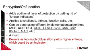 35
▸ Adds additional layer of protection by getting rid of
“known indicators”
▸ Applies to shellcode, strings, function calls, etc.
▸ Can be done using different implementations/algorithms
(AES, XOR, RC4, UUID, CLSID, SVG, CSS, CSV,
IPv4/v6, MAC, etc.)
▸ A must!
▸ Beware as too much obfuscation yields higher entropy,
which could be an indicator
Encryption/Obfuscation
©2022 IOActive, Inc. All rights reserved.
 