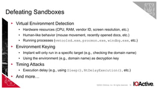 59
▸ Virtual Environment Detection
▸ Hardware resources (CPU, RAM, vendor ID, screen resolution, etc.)
▸ Human-like behavior (mouse movement, recently opened docs, etc.)
▸ Running processes (vmtoolsd.exe, procmon.exe, windbg.exe, etc.)
▸ Environment Keying
▸ Implant will only run in a specific target (e.g., checking the domain name)
▸ Using the environment (e.g., domain name) as decryption key
▸ Timing Attacks
▸ Execution delay (e.g., using Sleep(), NtDelayExecution(), etc.)
▸ And more…
Defeating Sandboxes
©2022 IOActive, Inc. All rights reserved.
 