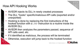 62
▸ AV/EDR injects its DLL in newly created processes
▸ The DLL “hooks” specific/malicious API calls (exported and/or
unexported)
▸ Hooking is done by replacing the first instructions of the
hooked function with a JMP instruction to a routine inside the
AV/EDR DLL
▸ AV/EDR then analyzes the parameters passed, sequence of
API calls used, etc.
▸ If it identified as malicious, the process will be terminated
▸ Otherwise, execution will jump back to the hooked function
How API Hooking Works
©2022 IOActive, Inc. All rights reserved.
 