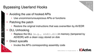 65
▸ Avoiding the use of hooked APIs
▸ Use uncommon/unsuspicious APIs or functions
▸ Patching the patch
▸ Restore the original instructions that was overwritten by AV/EDR
▸ DLL Unhooking
▸ Replace the DLL (e.g., ntdll.dll)in memory (tampered by
AD/EDR) with a clean copy stored on disk
▸ Direct syscalls
▸ Invoke the API’s corresponding assembly code
Bypassing Userland Hooks
©2022 IOActive, Inc. All rights reserved.
 