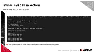 67
inline_syscall in Action
Generating structs and typedefs
©2022 IOActive, Inc. All rights reserved.
$ python3 syswhispers.py -f NtAllocateVirtualMemory,NtWriteVirtualMemory,NtQueueApcThread,NtResumeThread,NtClose -o syscalls
. ,--.
,-. . . ,-. . , , |-. o ,-. ,-. ,-. ,-. ,-. /
`-. | | `-. |/|/ | | | `-. | | |-' | `-. ,-'
`-' `-| `-' ' ' ' ' ' `-' |-' `-' ' `-' `---
/| | @Jackson_T
`-' ' @modexpblog, 2021
SysWhispers2: Why call the kernel when you can whisper?
Complete! Files written to:
syscalls.h
syscalls.c
syscallsstubs.x86.asm
syscallsstubs.x86.nasm
syscallsstubs.x86.s
syscallsstubs.x64.asm
syscallsstubs.x64.nasm
syscallsstubs.x64.s
TIP: Use SysWhispers2 to lessen the burden of getting the correct structs and typedefs.
 