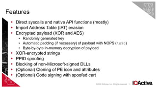 71
▸ Direct syscalls and native API functions (mostly)
▸ Import Address Table (IAT) evasion
▸ Encrypted payload (XOR and AES)
▸ Randomly generated key
▸ Automatic padding (if necessary) of payload with NOPS (x90)
▸ Byte-by-byte in-memory decryption of payload
▸ XOR-encrypted strings
▸ PPID spoofing
▸ Blocking of non-Microsoft-signed DLLs
▸ (Optional) Cloning of PE icon and attributes
▸ (Optional) Code signing with spoofed cert
Features
©2022 IOActive, Inc. All rights reserved.
 