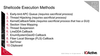 72
1. Early-bird APC Queue (requires sacrificial process)
2. Thread Hijacking (requires sacrificial process)
3. KernelCallbackTable (requires sacrificial process that has a GUI)
4. Section View Mapping
5. Thread Suspension
6. LineDDA Callback
7. EnumSystemGeoID Callback
8. Fiber Local Storage (FLS) Callback
9. SetTimer
10.Clipboard
Shellcode Execution Methods
©2022 IOActive, Inc. All rights reserved.
 