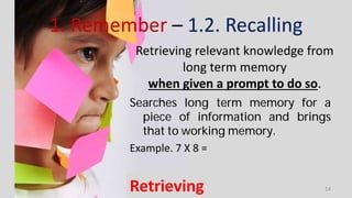 1. Remember – 1.2. Recalling
Searches long term memory for a
piece of information and brings
that to working memory.
Example. 7 X 8 =
Retrieving
Retrieving relevant knowledge from
long term memory
when given a prompt to do so.
14
 