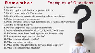 15
R e m e m b e r Examples of Questions
1. State Ohm’s law
2. List the physical and chemical properties of silicon
3. List the components of A/D converter
4. List the arithmetic operators in increasing order of precedence.
5. Define the purpose of a constructor.
6. Define the terms: Sensible heat, Latent heat and Total heat of evaporation
7. List the assembler directives.
8. Describe the process of galvanisation and tinning
9. Write truth table and symbol of AND, OR, NOT, XNOR gates
10. Define the terms; Stress, Working stress and Factor of safety.
11. List any two storage class specifiers in C.
12. What is the use of local variables?
13. What is a pointer on pointer?
14. What are the valid places for the keyword break to appear?
15. What is a self-referential structure?
15
 