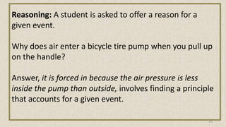 Reasoning: A student is asked to offer a reason for a
given event.
Why does air enter a bicycle tire pump when you pull up
on the handle?
Answer, it is forced in because the air pressure is less
inside the pump than outside, involves finding a principle
that accounts for a given event.
25
 