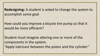 Redesigning: A student is asked to change the system to
accomplish some goal
How could you improve a bicycle tire pump so that it
would be more efficient?
Student must imagine altering one or more of the
components in the system.
“Apply lubricant between the piston and the cylinder”
27
 