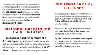 The narrow time lag between the generation of
new knowledge and its application, especially in
the fields of science and technology, necessitate
the periodic renewal of school and higher
education curricula to maintain their relevance
to the changing societal and personal needs of
learners, and the emerging national
development goals.
Globalisation and the demands of a
knowledge economy and a knowledge society
call for emphasis on the need for acquisition of new
skills by learners on a regular basis, for them to ‘learn
how to learn’ and become lifelong self learners.
National Background
India aspires to take its place beside the United
States and China as the third largest economy by
2030-2032, the same period during which this
Policy will bring about the biggest
transformation.
India is the sixth largest economy now and we
will reach five trillion in five-seven years
taking us to fourth or fifth position.
By 2030-2032 we will be the third largest
economy at over ten trillion. Our ten trillion
economy will not be driven by natural resources,
but by knowledge resources.
New Education Policy
2019 (Draft)
3
F i v e Tr i l l i o n E c o n o my
 