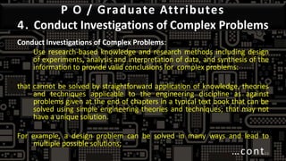 P O / Graduate Attributes
4. Conduct Investigations of Complex Problems
Conduct Investigations of Complex Problems:
Use research-based knowledge and research methods including design
of experiments, analysis and interpretation of data, and synthesis of the
information to provide valid conclusions for complex problems:
that cannot be solved by straightforward application of knowledge, theories
and techniques applicable to the engineering discipline as against
problems given at the end of chapters in a typical text book that can be
solved using simple engineering theories and techniques; that may not
have a unique solution.
For example, a design problem can be solved in many ways and lead to
multiple possible solutions;
…cont44
 
