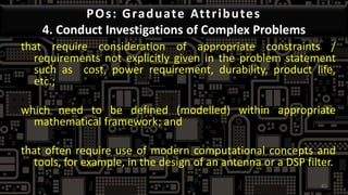 POs: Graduate Attributes
4. Conduct Investigations of Complex Problems
that require consideration of appropriate constraints /
requirements not explicitly given in the problem statement
such as cost, power requirement, durability, product life,
etc.;
which need to be defined (modelled) within appropriate
mathematical framework; and
that often require use of modern computational concepts and
tools, for example, in the design of an antenna or a DSP filter.
45
 
